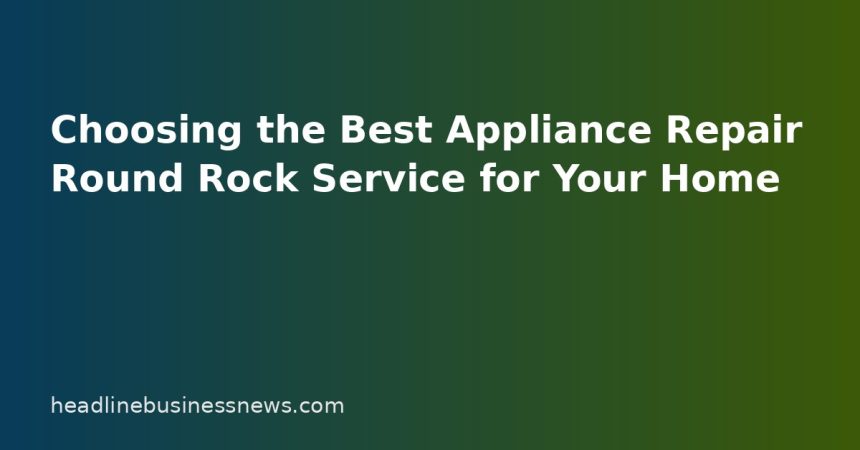 Choosing the Best Appliance Repair Round Rock Service for Your Home